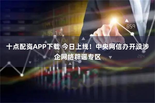 十点配资APP下载 今日上线！中央网信办开设涉企网络辟谣专区