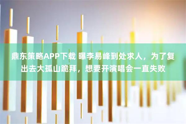 鼎东策略APP下载 曝李易峰到处求人，为了复出去大孤山跪拜，想要开演唱会一直失败