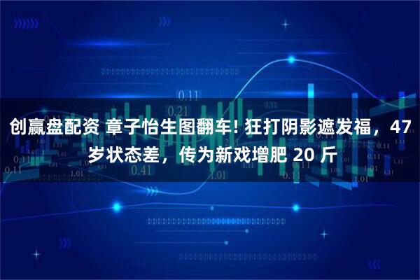 创赢盘配资 章子怡生图翻车! 狂打阴影遮发福，47 岁状态差，传为新戏增肥 20 斤
