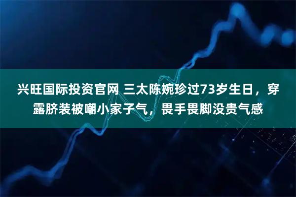兴旺国际投资官网 三太陈婉珍过73岁生日，穿露脐装被嘲小家子气，畏手畏脚没贵气感