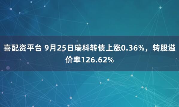 喜配资平台 9月25日瑞科转债上涨0.36%，转股溢价率126.62%