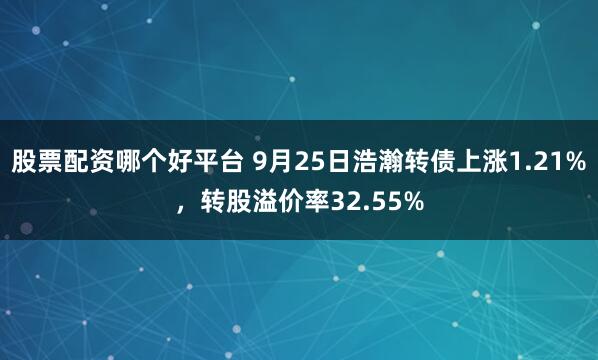 股票配资哪个好平台 9月25日浩瀚转债上涨1.21%，转股溢价率32.55%