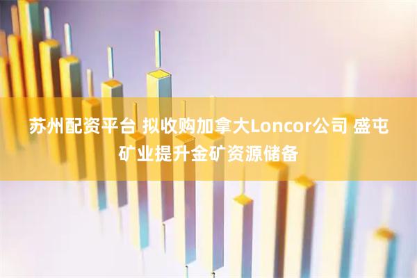 苏州配资平台 拟收购加拿大Loncor公司 盛屯矿业提升金矿资源储备