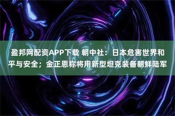 盈邦网配资APP下载 朝中社：日本危害世界和平与安全；金正恩称将用新型坦克装备朝鲜陆军