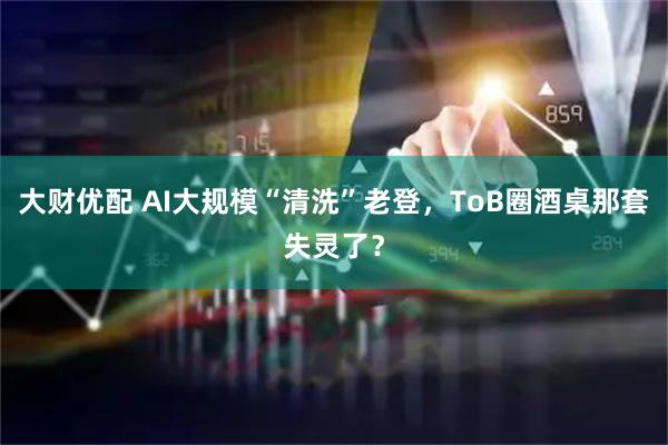 大财优配 AI大规模“清洗”老登，ToB圈酒桌那套失灵了？