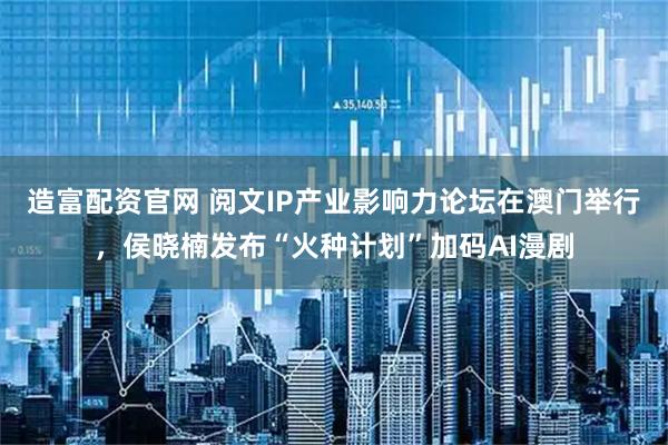 造富配资官网 阅文IP产业影响力论坛在澳门举行，侯晓楠发布“火种计划”加码AI漫剧