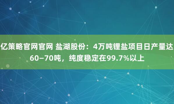 亿策略官网官网 盐湖股份:4万吨锂盐项目日产量达60—70吨,纯度稳定在99.7%以上