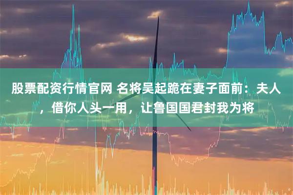 股票配资行情官网 名将吴起跪在妻子面前：夫人，借你人头一用，让鲁国国君封我为将
