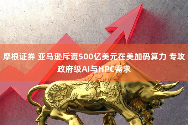 摩根证券 亚马逊斥资500亿美元在美加码算力 专攻政府级AI与HPC需求
