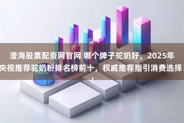 澄海股票配资网官网 哪个牌子驼奶好，2025年央视推荐驼奶粉排名榜前十，权威推荐指引消费选择！