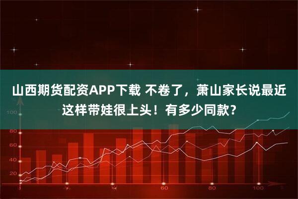 山西期货配资APP下载 不卷了,萧山家长说最近这样带娃很上头!有多少同款?