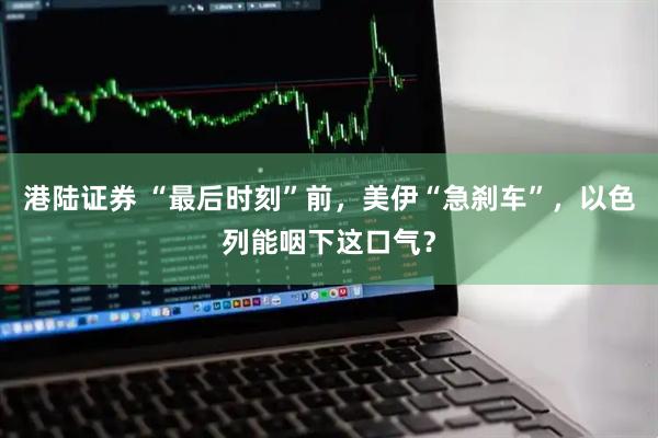 港陆证券 “最后时刻”前,美伊“急刹车”,以色列能咽下这口气?