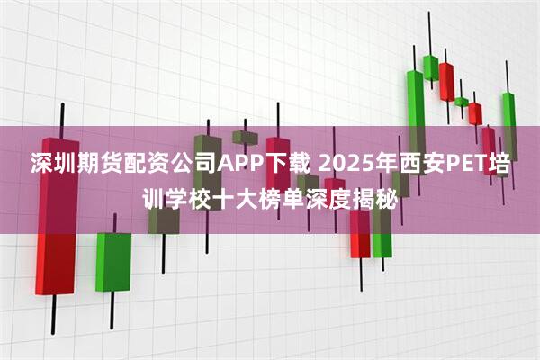 深圳期货配资公司APP下载 2025年西安PET培训学校十大榜单深度揭秘