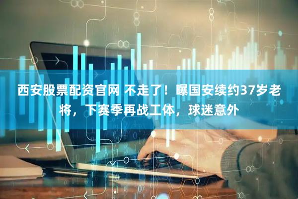 西安股票配资官网 不走了！曝国安续约37岁老将，下赛季再战工体，球迷意外