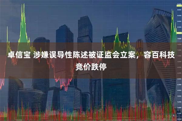 卓信宝 涉嫌误导性陈述被证监会立案，容百科技竞价跌停