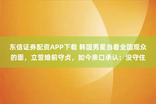 东信证券配资APP下载 韩国男星当着全国观众的面，立誓婚前守贞，如今亲口承认：没守住