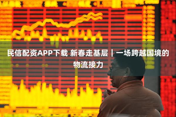 民信配资APP下载 新春走基层｜一场跨越国境的物流接力