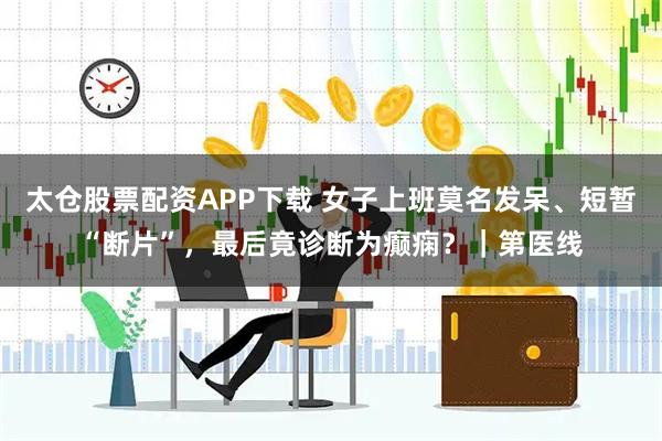 太仓股票配资APP下载 女子上班莫名发呆、短暂“断片”，最后竟诊断为癫痫？｜第医线