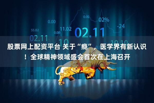 股票网上配资平台 关于“瘾”，医学界有新认识！全球精神领域盛会首次在上海召开