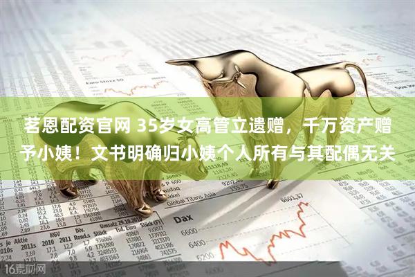 茗恩配资官网 35岁女高管立遗赠，千万资产赠予小姨！文书明确归小姨个人所有与其配偶无关